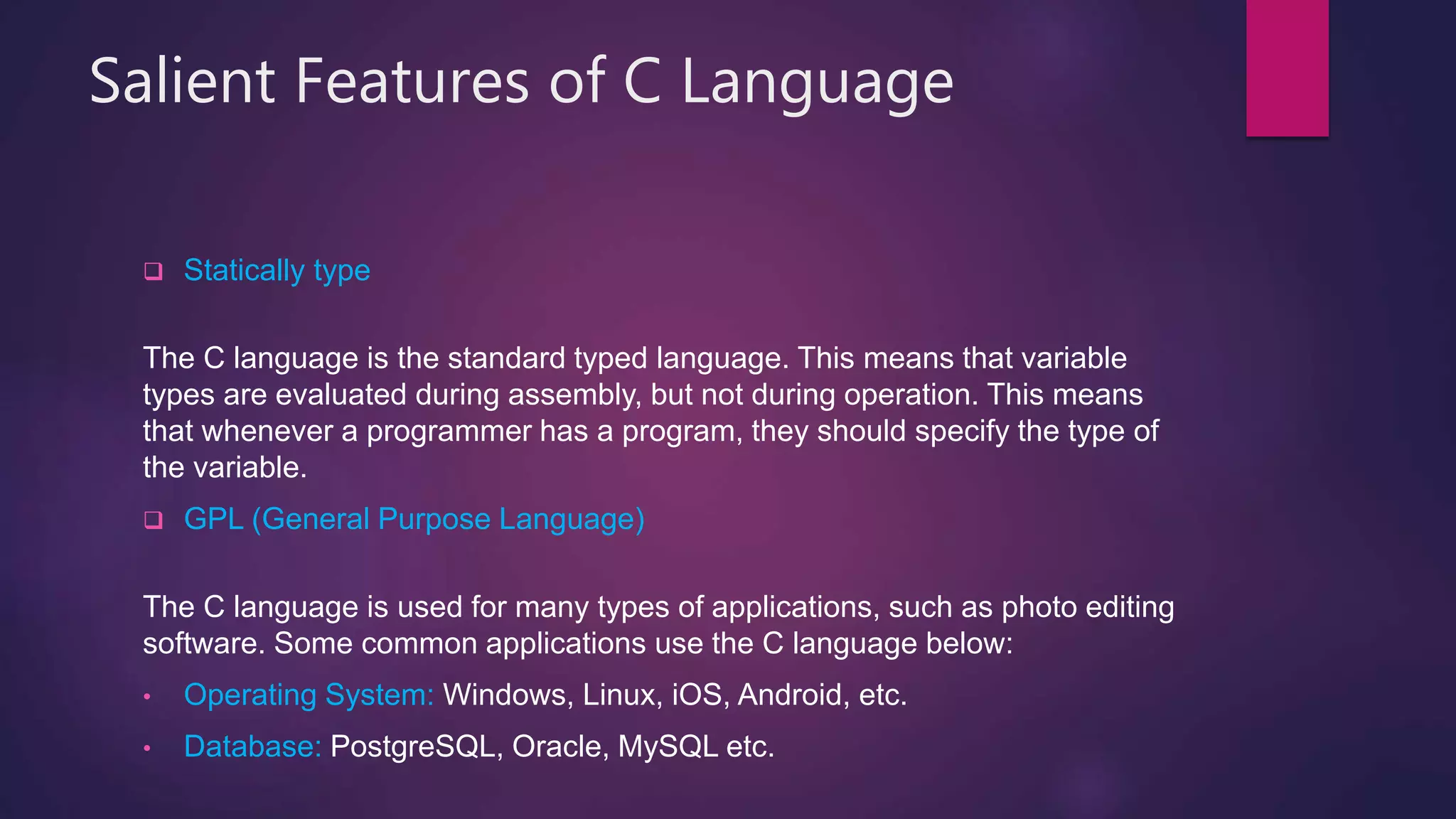 Salient Features of C Language
 Statically type
The C language is the standard typed language. This means that variable
types are evaluated during assembly, but not during operation. This means
that whenever a programmer has a program, they should specify the type of
the variable.
 GPL (General Purpose Language)
The C language is used for many types of applications, such as photo editing
software. Some common applications use the C language below:
• Operating System: Windows, Linux, iOS, Android, etc.
• Database: PostgreSQL, Oracle, MySQL etc.
 