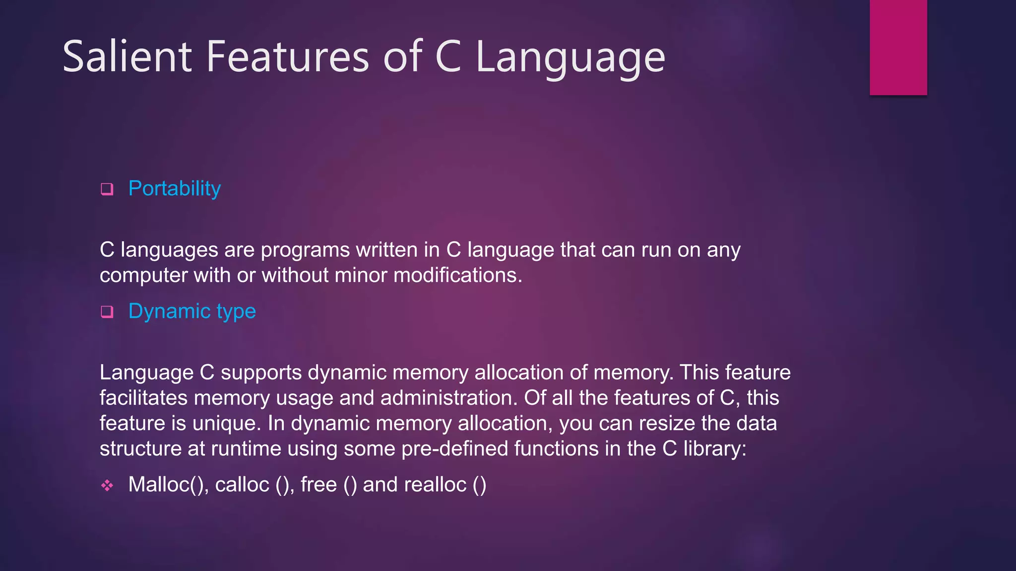 Salient Features of C Language
 Portability
C languages ​​are programs written in C language that can run on any
computer with or without minor modifications.
 Dynamic type
Language C supports dynamic memory allocation of memory. This feature
facilitates memory usage and administration. Of all the features of C, this
feature is unique. In dynamic memory allocation, you can resize the data
structure at runtime using some pre-defined functions in the C library:
 Malloc(), calloc (), free () and realloc ()
 