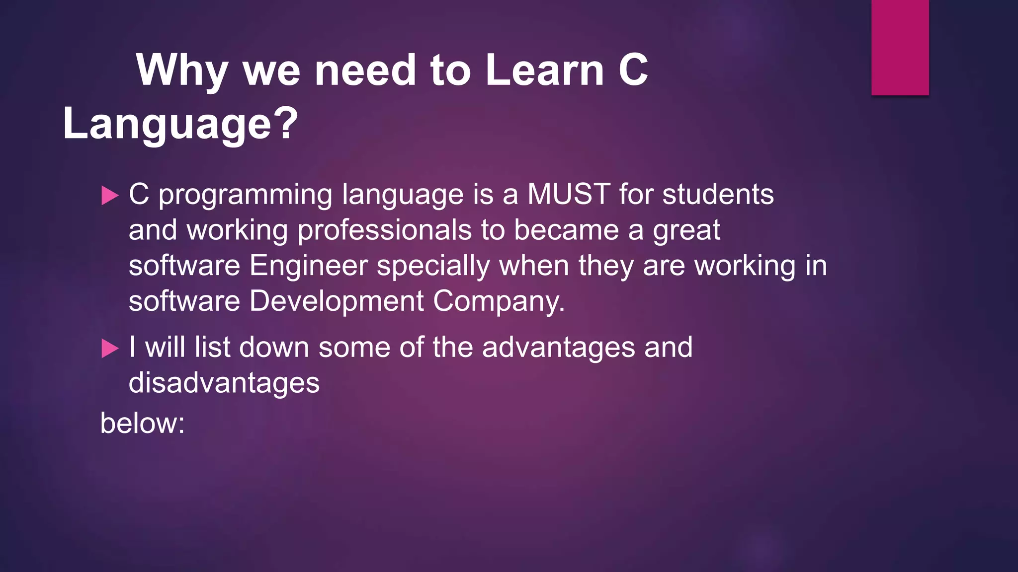 Why we need to Learn C
Language?
 C programming language is a MUST for students
and working professionals to became a great
software Engineer specially when they are working in
software Development Company.
 I will list down some of the advantages and
disadvantages
below:
 