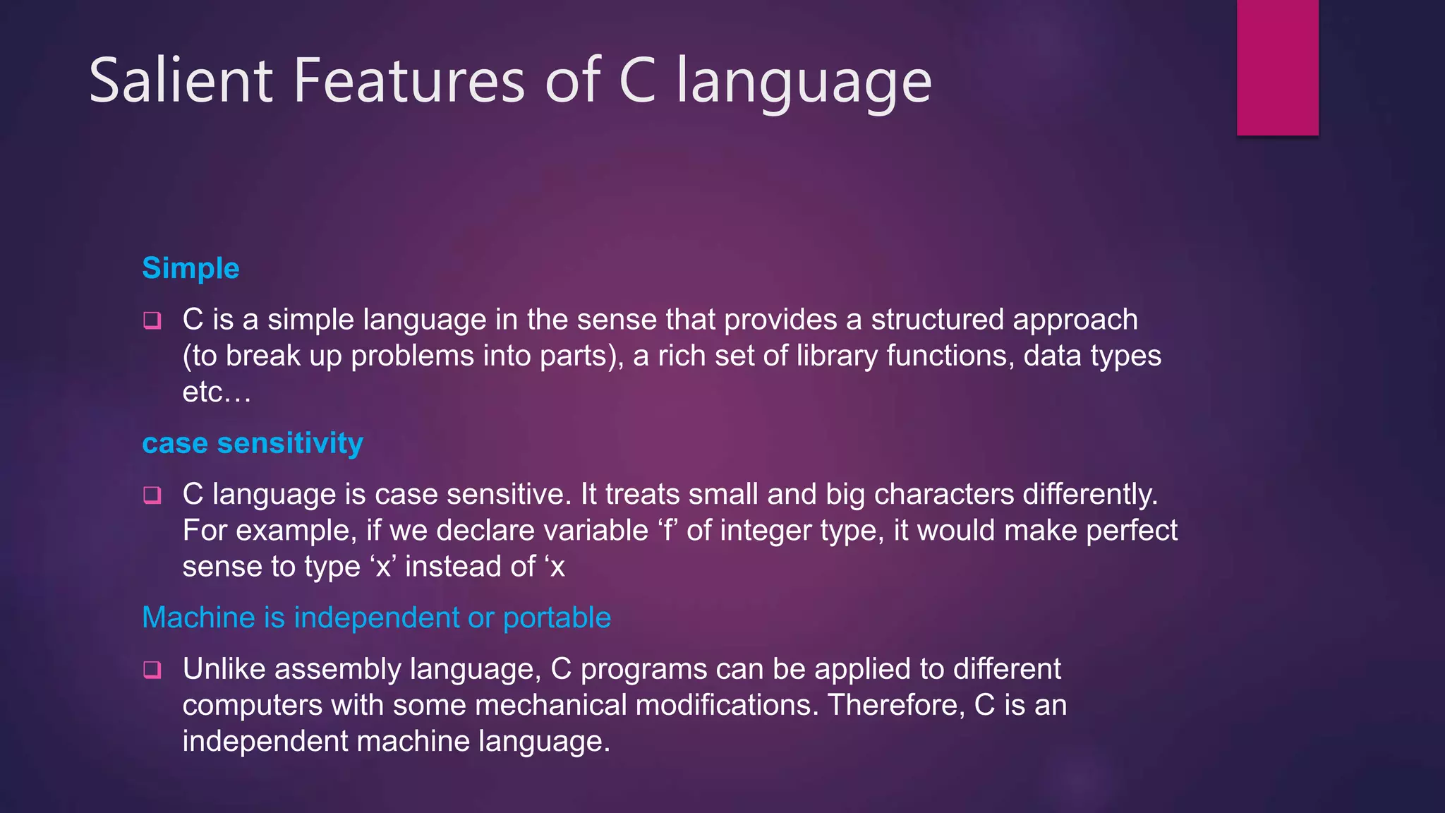 Salient Features of C language
Simple
 C is a simple language in the sense that provides a structured approach
(to break up problems into parts), a rich set of library functions, data types
etc…
case sensitivity
 C language is case sensitive. It treats small and big characters differently.
For example, if we declare variable ‘f’ of integer type, it would make perfect
sense to type ‘x’ instead of ‘x
Machine is independent or portable
 Unlike assembly language, C programs can be applied to different
computers with some mechanical modifications. Therefore, C is an
independent machine language.
 