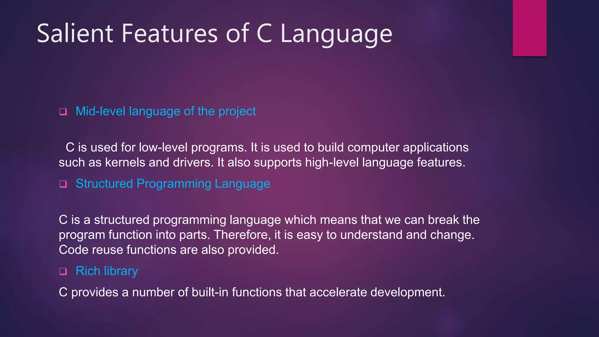 Salient Features of C Language
 Mid-level language of the project
C is used for low-level programs. It is used to build computer applications
such as kernels and drivers. It also supports high-level language features.
 Structured Programming Language
C is a structured programming language which means that we can break the
program function into parts. Therefore, it is easy to understand and change.
Code reuse functions are also provided.
 Rich library
C provides a number of built-in functions that accelerate development.
 
