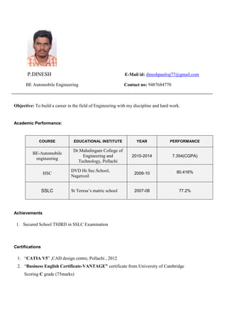 P.DINESH E-Mail id: dineshpaulraj77@gmail.com
BE Automobile Engineering Contact no: 9487684770
Objective: To build a career in the field of Engineering with my discipline and hard work.
Academic Performance:
Achievements
1. Secured School THIRD in SSLC Examination
Certifications
1. “CATIA V5” ,CAD design centre, Pollachi , 2012
2. “Business English Certificate-VANTAGE” certificate from University of Cambridge
Scoring C grade (75marks)
COURSE EDUCATIONAL INSTITUTE YEAR PERFORMANCE
BE-Automobile
engineering
Dr.Mahalingam College of
Engineering and
Technology, Pollachi
2010-2014 7.354(CGPA)
HSC
DVD Hr.Sec.School,
Nagercoil
2009-10 80.416%
SSLC St Teresa’s matric school 2007-08 77.2%
 