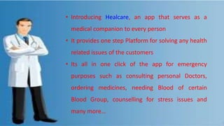 • Introducing Healcare, an app that serves as a
medical companion to every person
• It provides one step Platform for solving any health
related issues of the customers
• Its all in one click of the app for emergency
purposes such as consulting personal Doctors,
ordering medicines, needing Blood of certain
Blood Group, counselling for stress issues and
many more…
 
