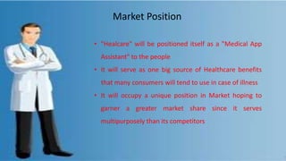 •
• "Healcare" will be positioned itself as a "Medical App
Assistant" to the people
• It will serve as one big source of Healthcare benefits
that many consumers will tend to use in case of illness
• It will occupy a unique position in Market hoping to
garner a greater market share since it serves
multipurposely than its competitors
Market Position
 