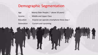 -
Demographic Segmentation
Age - Mainly Elder People ( ~ above 50 years)
Income - Middle and Upper Class
Education - Anyone can operate smartphone these days !
Generation - Current and Upcoming
 