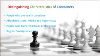 Distinguishing Characteristics of Consumers
• People who are health conscious
• Affordable Users- Middle and Higher class
• People with higher workload prefer online
• Regular Smartphone Users
 
