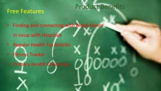 Product Benefits
Free Features
• Finding and connecting with Blood Donor
in tieup with Hospitals
• Regular Health Tip Articles
• Fitness Tracker
• Primary Health Check Ups
 