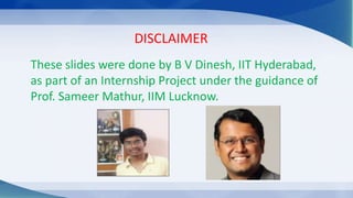DISCLAIMER
These slides were done by B V Dinesh, IIT Hyderabad,
as part of an Internship Project under the guidance of
Prof. Sameer Mathur, IIM Lucknow.
 