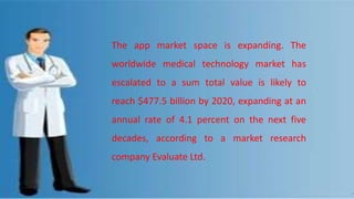 The app market space is expanding. The
worldwide medical technology market has
escalated to a sum total value is likely to
reach $477.5 billion by 2020, expanding at an
annual rate of 4.1 percent on the next five
decades, according to a market research
company Evaluate Ltd.
 