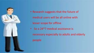 • Research suggests that the future of
medical users will be all online with
lesser scope for offline
• So a 24*7 medical assistance is
necessary especially to adults and elderly
people
 
