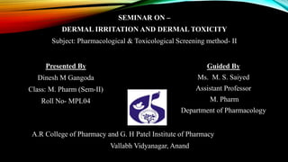 SEMINAR ON –
DERMAL IRRITATION AND DERMAL TOXICITY
Subject: Pharmacological & Toxicological Screening method- II
A.R College of Pharmacy and G. H Patel Institute of Pharmacy
Vallabh Vidyanagar, Anand
Guided By
Ms. M. S. Saiyed
Assistant Professor
M. Pharm
Department of Pharmacology
Presented By
Dinesh M Gangoda
Class: M. Pharm (Sem-II)
Roll No- MPL04
 