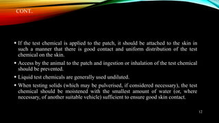 CONT..
 If the test chemical is applied to the patch, it should be attached to the skin in
such a manner that there is good contact and uniform distribution of the test
chemical on the skin.
 Access by the animal to the patch and ingestion or inhalation of the test chemical
should be prevented.
 Liquid test chemicals are generally used undiluted.
 When testing solids (which may be pulverised, if considered necessary), the test
chemical should be moistened with the smallest amount of water (or, where
necessary, of another suitable vehicle) sufficient to ensure good skin contact.
12
 
