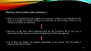 INITIAL TEST (USING ONE ANIMAL)[1]
 When a test chemical has been judged to be corrosive, irritant or non-classified on the
basis of a weight of evidence analyses or of previous in vitro testing, further in vivo
testing is normally not necessary.
 However, in the cases where additional data are felt warranted, the in vivo test is
performed initially using one animal and applying the following approach.
 Up to three test patches are applied sequentially to the animal. The first patch is
removed after three minutes.
14
 