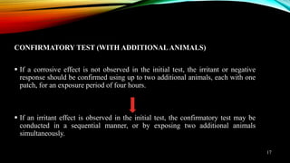 CONFIRMATORY TEST (WITH ADDITIONAL ANIMALS)
 If a corrosive effect is not observed in the initial test, the irritant or negative
response should be confirmed using up to two additional animals, each with one
patch, for an exposure period of four hours.
 If an irritant effect is observed in the initial test, the confirmatory test may be
conducted in a sequential manner, or by exposing two additional animals
simultaneously.
17
 