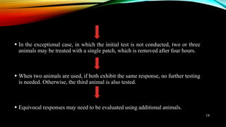  In the exceptional case, in which the initial test is not conducted, two or three
animals may be treated with a single patch, which is removed after four hours.
 When two animals are used, if both exhibit the same response, no further testing
is needed. Otherwise, the third animal is also tested.
 Equivocal responses may need to be evaluated using additional animals.
18
 