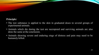 Principle:
• The test substance is applied to the skin in graduated doses to several groups of
experimental animals.
• Animals which die during the test are necropsied and surviving animals are also
done the same at the conclusion.
• Animals showing severe and enduring sings of distress and pain may need to be
humanely killed.
25
 