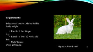 Requirements:
Selection of species: Albino Rabbit
Body weight:
• Rabbit- 1.5 to 3.0 gm
Age:
• Rabbit- at least 12 weeks old
Sex:
• Male/ female
Dose: 200mg/kg
Figure: Albino Rabbit 26
 