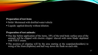 Preparation of test item;
 Solid- Moistened with distilled water/vehicle
 Liquids- applied directly without dilution.
Preparation of test animals:
 One day before application of the items, 10% of the total body surface area of the
animals will be clipped with electric clipper/ shaved with razor blade/ depilated
with VEET cream.
 The position of clipping will be the area starting at the scapulae(shoulders) to
wring of the ilium (hipbone) and half way down the flunk on each side.
27
 