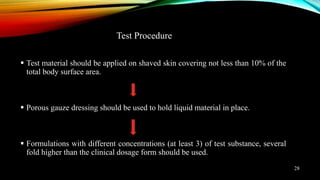  Test material should be applied on shaved skin covering not less than 10% of the
total body surface area.
 Porous gauze dressing should be used to hold liquid material in place.
 Formulations with different concentrations (at least 3) of test substance, several
fold higher than the clinical dosage form should be used.
Test Procedure
28
 