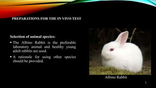 PREPARATIONS FOR THE IN VIVO TEST
Selection of animal species:
 The Albino Rabbit is the preferable
laboratory animal and healthy young
adult rabbits are used.
 A rationale for using other species
should be provided.
Albino Rabbit
5
 