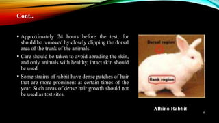  Approximately 24 hours before the test, for
should be removed by closely clipping the dorsal
area of the trunk of the animals.
 Care should be taken to avoid abrading the skin,
and only animals with healthy, intact skin should
be used.
 Some strains of rabbit have dense patches of hair
that are more prominent at certain times of the
year. Such areas of dense hair growth should not
be used as test sites.
Albino Rabbit
Cont..
6
 