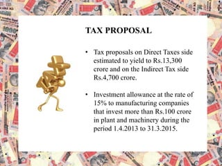 TAX PROPOSAL
• Tax proposals on Direct Taxes side
estimated to yield to Rs.13,300
crore and on the Indirect Tax side
Rs.4,700 crore.
• Investment allowance at the rate of
15% to manufacturing companies
that invest more than Rs.100 crore
in plant and machinery during the
period 1.4.2013 to 31.3.2015.
 