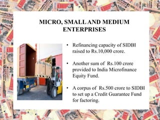 MICRO, SMALLAND MEDIUM
ENTERPRISES
• Refinancing capacity of SIDBI
raised to Rs.10,000 crore.
• Another sum of Rs.100 crore
provided to India Microfinance
Equity Fund.
• A corpus of Rs.500 crore to SIDBI
to set up a Credit Guarantee Fund
for factoring.
 