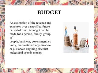 BUDGET
An estimation of the revenue and
expenses over a specified future
period of time. A budget can be
made for a person, family, group
of
people, business, government, co
untry, multinational organization
or just about anything else that
makes and spends money.
 