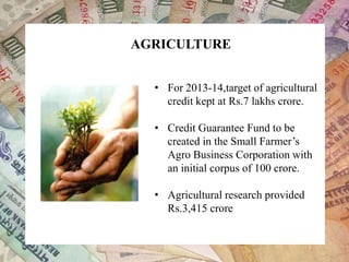 AGRICULTURE
• For 2013-14,target of agricultural
credit kept at Rs.7 lakhs crore.
• Credit Guarantee Fund to be
created in the Small Farmer’s
Agro Business Corporation with
an initial corpus of 100 crore.
• Agricultural research provided
Rs.3,415 crore
 