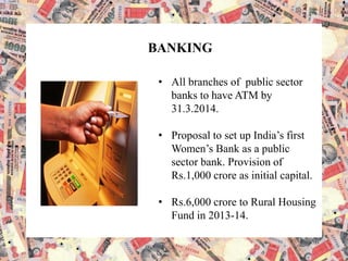 BANKING
• All branches of public sector
banks to have ATM by
31.3.2014.
• Proposal to set up India’s first
Women’s Bank as a public
sector bank. Provision of
Rs.1,000 crore as initial capital.
• Rs.6,000 crore to Rural Housing
Fund in 2013-14.
 