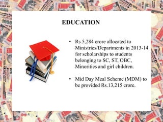 EDUCATION
• Rs.5,284 crore allocated to
Ministries/Departments in 2013-14
for scholarships to students
belonging to SC, ST, OBC,
Minorities and girl children.
• Mid Day Meal Scheme (MDM) to
be provided Rs.13,215 crore.
 
