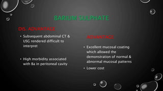 BARIUM SULPHATE
DIS. ADVANTAGE
• Subsequent abdominal CT &
USG rendered difficult to
interpret
• High morbidity associated
with Ba in peritoneal cavity
ADVANTAGE
• Excellent mucosal coating
which allowed the
demonstration of normal &
abnormal mucosal patterns
• Lower cost
 