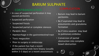 BARIUM SULPHATE
CONTRAINDICATION
• In case of suspected perforation it may
caused peritonitis
• Suspected perforation
• Suspected fistula
• Suspected partial or complete stenosis
• Paralytic ileus
• Haemorrhage in the gastrointestinal tract
• Toxic megacolon
• Prior to surgery or endoscopy
• If the patient has had a recent
gastrointestinal wide bore biopsy (usually
within 3–5 days) or a recent anastomosis
COMPLICATION
• Barium may lead to barium
peritonitis
• Ba if aspirated may lead to
pneumonitis and granuloma
formation
• Ba if intra vasation may lead
to pulmonary embolus
• Conversion of partial
obstruction into complete
bowel obstruction
 