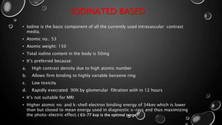 IODINATED BASED
• Iodine is the basic component of all the currently used intravascular contrast
media.
• Atomic no.: 53
• Atomic weight: 150
• Total iodine content in the body is 50mg
• It’s preferred because:
a. High contrast density due to high atomic number
b. Allows firm binding to highly variable benzene ring
c. Low toxicity
d. Rapidly execrated 90% by glomerular filtration with in 12 hours
• It’s not suitable for MRI
• Higher atomic no: and k-shell electron binding energy of 34kev which is lower
than but closed to mean energy used in diagnostic x-rays and thus maximizing
the photo-electric effect.( 63–77 kvp is the optimal range)
 