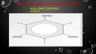 WATER SOLUBLE CONTRAST AGENTS
NON-IONIC CONTRAST
AGENTS
• Non –ionic contrast media do not dissolve into charged particles when it
enters a solution.
• More expensive with high safer then ionic contrast media
• Non-ionic contrast media substitute the sodium & meglumine side chains
with non-ionizing radicals.
• The solubility of non-ionic contrast agents in water is due to the hydrogen
bonds formed between the side chains &water molecules.
 