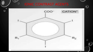 IONIC CONTRAST AGENTS
• An ionic contrast agents dissociated into charge particles when it enters a
solution.
• Ionic contrast media break down into cations and anions charge particles.
• Ionic contrast agents has approximately five time the osmolarity of human
plasma(hyperosmolar).
• The solubility of ionic agents in water is due to dissociated of the molecule
in solution into diatrizoate ion & sodium or maglumine ion. These two
particles are generated in the solution.
Molecule
s
Catio
n
+
Anion
-
 
