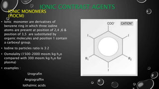 IONIC CONTRAST AGENTS
IONIC MONOMERS
(HOCM)
• Ionic monomer are derivatives of
benzene ring in which three iodine
atoms are present at position of 2,4 ,6 &
position of 3,5 are substituted by
organic molecules and position 1 contain
a carboxyl group.
• Iodine to particles ratio is 3:2
• Osmolality (1500–2000 mosm/kg h2o
compared with 300 mosm/kg h2o for
plasma)
• examples :
Urografin
Angiograffin
Iothalmic acids
 