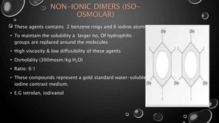 NON-IONIC DIMERS (ISO-
OSMOLAR)
• These agents contains 2 benzene rings and 6 iodine atoms
• To maintain the solubility a larger no. Of hydrophilic
groups are replaced around the molecules
• High viscosity & low diffusibility of these agents
• Osmolality (300mosm/kg H2O)
• Ratio: 6:1
• These compounds represent a gold standard water-soluble
iodine contrast medium.
• E.G iotrolan, iodixanol
 
