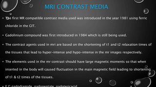 MRI CONTRAST MEDIA
• The first MR compatible contrast media used was introduced in the year 1981 using ferric
chloride in the GIT.
• Gadolinium compound was first introduced in 1984 which is still being used.
• The contrast agents used in mri are based on the shortening of t1 and t2 relaxation times of
the tissues that lead to hyper-intense and hypo-intense in the mr images respectively.
• The elements used in the mr contrast should have large magnetic moments so that when
inserted in the body will caused fluctuation in the main magnetic field leading to shortening
of t1 & t2 times of the tissues.
 