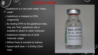 GADOLINIUM
 Gadolinium is a rare earth metal “heavy
metal”
 Gadolinium is chelated to DTPA
(magnevist)
 By binding DTPA to the gadolinium sites,
only one “free” gadolinium site is
available to attach to water molecules
 Gadolinium chelates are of small
molecular weight
 Diffuse freely & excreted by kidneys
 Typical adult dose = 0.2ml/kg (20ml
max)
 