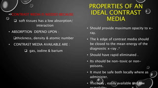 PROPERTIES OF AN
IDEAL CONTRAST
MEDIA
• Should provide maximum opacity to x-
ray.
• The k edge of contrast media should
be closed to the mean energy of the
diagnostic x-ray .*
• Should have rapid eliminated .
• Its should be non-toxic or non-
poisons.
• It must be safe both locally where as
administer.
• Viscosity , easily available and low
• CONTRAST MEDIA IS NEEDED BECAUSE:
 soft tissues has a low absorption/
interaction
• ABSORPTION DEPEND UPON :
thickness, density & atomic number
• CONTRAST MEDIA AVAILABLE ARE :
 gas, iodine & barium
 