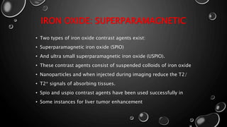 IRON OXIDE: SUPERPARAMAGNETIC
• Two types of iron oxide contrast agents exist:
• Superparamagnetic iron oxide (SPIO)
• And ultra small superparamagnetic iron oxide (USPIO).
• These contrast agents consist of suspended colloids of iron oxide
• Nanoparticles and when injected during imaging reduce the T2/
• T2* signals of absorbing tissues.
• Spio and uspio contrast agents have been used successfully in
• Some instances for liver tumor enhancement
 
