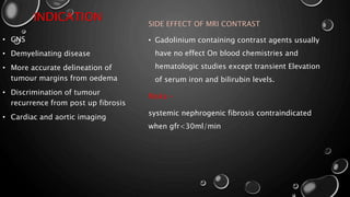 INDICATION SIDE EFFECT OF MRI CONTRAST
• Gadolinium containing contrast agents usually
have no effect On blood chemistries and
hematologic studies except transient Elevation
of serum iron and bilirubin levels.
Risks:-
systemic nephrogenic fibrosis contraindicated
when gfr<30ml/min
• CNS
• Demyelinating disease
• More accurate delineation of
tumour margins from oedema
• Discrimination of tumour
recurrence from post up fibrosis
• Cardiac and aortic imaging
 
