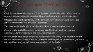 ULTRASOUND CONTRAST MEDIA
• Contrast-enhanced ultrasound (CEUS) involves the administration of intravenous
contrast agents containing microbubbles of perfluorocarbon or nitrogen gas.
• Ultrasound contrast agents rely on the different ways in which sound waves are
reflected from interfaces between substances.
• This may be the surface of a small air bubble or a more complex structure.
• Commercially available contrast media are gas-filled microbubbles that are
administered intravenously to the systemic circulation .
• Microbubbles have a high degree of echogenicity (the ability of an object to reflect
ultrasound waves). There is a great difference in echogenicity between the gas in the
microbubbles and the soft tissue surroundings of the body.
 