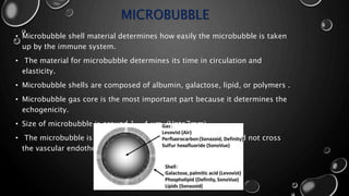 MICROBUBBLE
• Microbubble shell material determines how easily the microbubble is taken
up by the immune system.
• The material for microbubble determines its time in circulation and
elasticity.
• Microbubble shells are composed of albumin, galactose, lipid, or polymers .
• Microbubble gas core is the most important part because it determines the
echogenicity.
• Size of microbubble is around 1 - 4 μm. (Upto7mm)
• The microbubble is nearly around the size of RBCs as it should not cross
the vascular endothelium.
 
