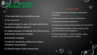 IDEAL ULTRASOUND
CONTRAST AGENT
1) be injectable by a peripheral vein
2) be non toxic
3) small enough to pass through pulmonary,
cardiac & capillary systems
4) stable enough to undergo the shear forces,
hydrostatic pressure changes
& Diameter changes
5) half life should be sufficient to allow
complete examination
6) should require little preparation
APPLICATIONS
1) Evaluating normal, increased or decreased
vascularity.
2) detecting vascular stenosis & occlusions.
3) improving neoplasm detection.
4) analysing & characterizing tumour neo vascularity.
5) differentiating normal variants such as renal
column of bertin from Neoplasm.
6) echocardiography – cardiac cavities, valves,
coronary artery & myocardia Viability
 