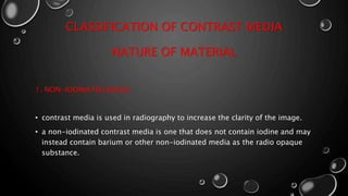 CLASSIFICATION OF CONTRAST MEDIA
NATURE OF MATERIAL
1. NON-IODINATED BASED :
• contrast media is used in radiography to increase the clarity of the image.
• a non-iodinated contrast media is one that does not contain iodine and may
instead contain barium or other non-iodinated media as the radio opaque
substance.
 