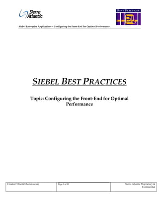 BEST PRACTICES


                                                                                               R
          Siebel Enterprise Applications – Configuring the Front-End for Optimal Performance

                                                           E
                                                           Q
                                                           U
                                                           I
                                                           R
                     SIEBEL BEST PRACTICES
                                                           E
                                                           M
                    Topic: Configuring the Front-End for Optimal
                                    Performance
                                                           E
                                                           N
                                                           T
                                                           S
                                                                                               D
                                                                                               E
Created: Dinesh Chandrasekar                 Page 1 of 19
                                                                                               F    Sierra Atlantic Proprietary &


                                                                                               I
                                                                                                                     Confidential




                                                                                               N
 
