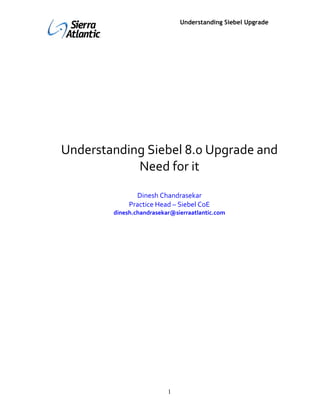 vishalgovil                         Understanding Siebel Upgrade




     Understanding Siebel 8.0 Upgrade and
                 Need for it
                     Dinesh Chandrasekar
                   Practice Head – Siebel CoE
              dinesh.chandrasekar@sierraatlantic.com




                                1
 