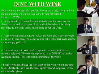 DINE WITH WINE
Today wine is immensely popular all over the world. Let us take a
look about how we should take wine to respect what it is
today…….WINE!!
o To begin with, we should be interested about the wine we are
about to take and take a good look at the label when it is being
presented to possibly know much more about the wine.
o Then we should take a good look at the wine and study intensely
it’s color. In this case, red wines can be ruby reds, dark reds, cherry
red or simply pale red.
o The next step is to swirl and oxygenate the wine so that the
aroma is released. The wine is supposed to be NOSED to imbibe
scent and aroma. This is the first sampling of the wine.
o Finally we should take the first gulp of the wine we are about to
have. Ideally, this is when the final approval or disapproval of the
wine is to be given.

 